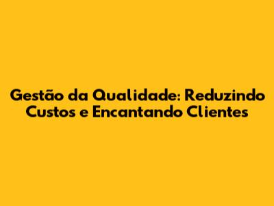 Gestão da Qualidade: Reduzindo Custos e Encantando Clientes