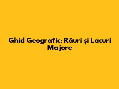 Ghid Geografic: Râuri și Lacuri Majore