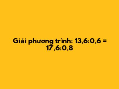 Giải phương trình: 13,6:0,6 = 17,6:0,8