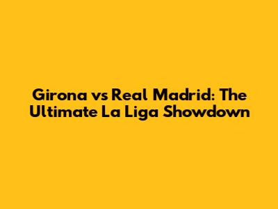 Girona vs Real Madrid: The Ultimate La Liga Showdown
