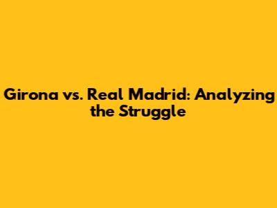 Girona vs. Real Madrid: Analyzing the Struggle