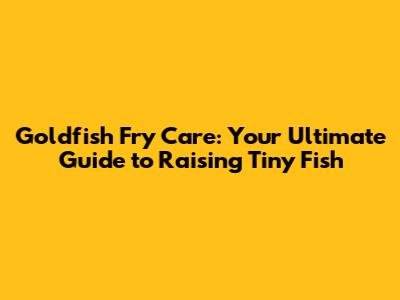Goldfish Fry Care: Your Ultimate Guide to Raising Tiny Fish