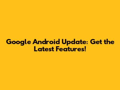 Google Android Update: Get the Latest Features!