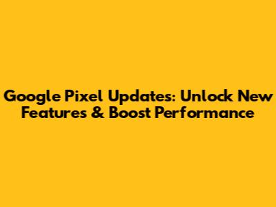 Google Pixel Updates: Unlock New Features & Boost Performance