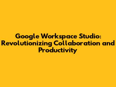 Google Workspace Studio: Revolutionizing Collaboration and Productivity