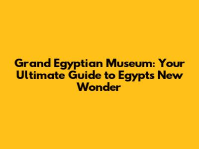 Grand Egyptian Museum: Your Ultimate Guide to Egypt's New Wonder