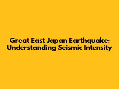 Great East Japan Earthquake: Understanding Seismic Intensity
