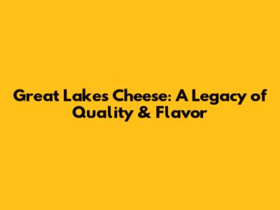 Great Lakes Cheese: A Legacy of Quality & Flavor