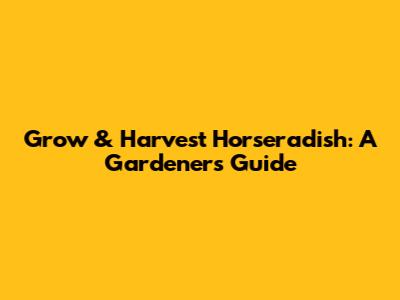 Grow & Harvest Horseradish: A Gardener's Guide