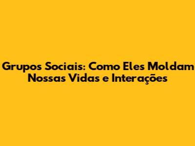 Grupos Sociais: Como Eles Moldam Nossas Vidas e Interações