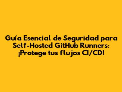Guía Esencial de Seguridad para Self-Hosted GitHub Runners: ¡Protege tus flujos CI/CD!