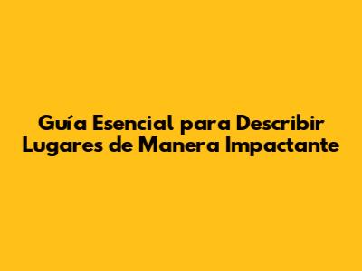 Guía Esencial para Describir Lugares de Manera Impactante