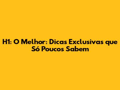 H1: O Melhor: Dicas Exclusivas que Só Poucos Sabem