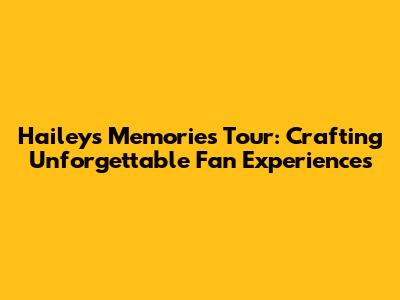 Hailey's Memories Tour: Crafting Unforgettable Fan Experiences