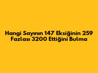 Hangi Sayının 147 Eksiğinin 259 Fazlası 3200 Ettiğini Bulma