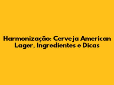 Harmonização: Cerveja American Lager, Ingredientes e Dicas