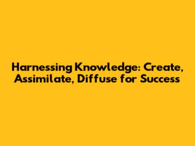 Harnessing Knowledge: Create, Assimilate, Diffuse for Success
