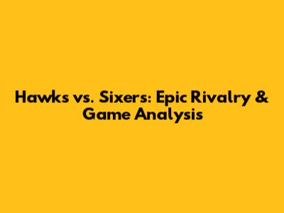 Hawks vs. Sixers: Epic Rivalry & Game Analysis