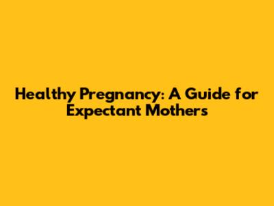 Healthy Pregnancy: A Guide for Expectant Mothers