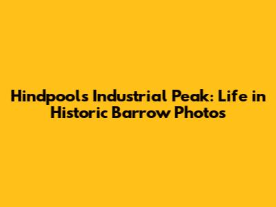 Hindpool's Industrial Peak: Life in Historic Barrow Photos