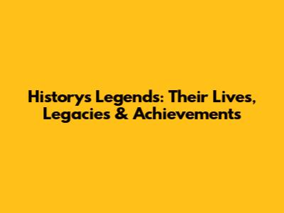 History's Legends: Their Lives, Legacies & Achievements