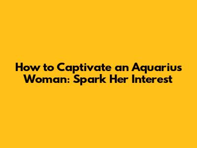 How to Captivate an Aquarius Woman: Spark Her Interest