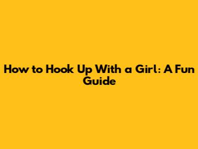 How to Hook Up With a Girl: A Fun Guide