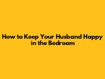 How to Keep Your Husband Happy in the Bedroom