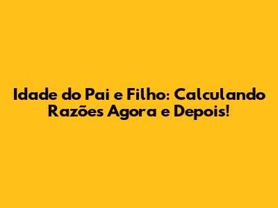 Idade do Pai e Filho: Calculando Razões Agora e Depois!