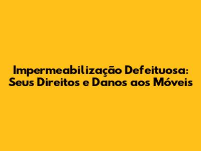 Impermeabilização Defeituosa: Seus Direitos e Danos aos Móveis