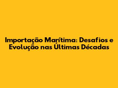 Importação Marítima: Desafios e Evolução nas Últimas Décadas