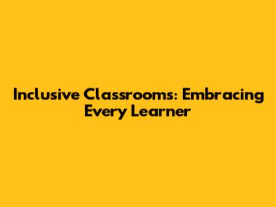 Inclusive Classrooms: Embracing Every Learner