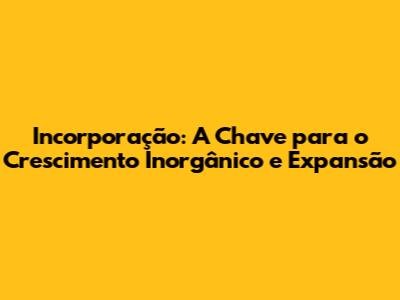 Incorporação: A Chave para o Crescimento Inorgânico e Expansão