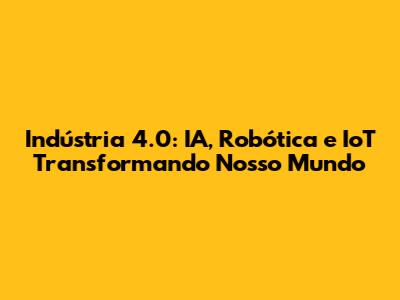 Indústria 4.0: IA, Robótica e IoT Transformando Nosso Mundo