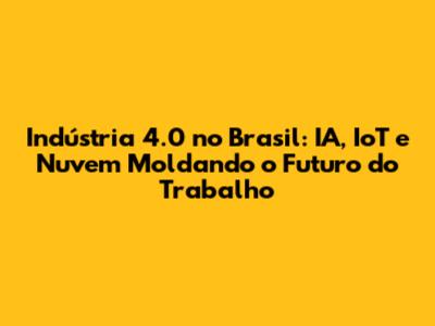 Indústria 4.0 no Brasil: IA, IoT e Nuvem Moldando o Futuro do Trabalho