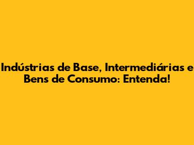 Indústrias de Base, Intermediárias e Bens de Consumo: Entenda!