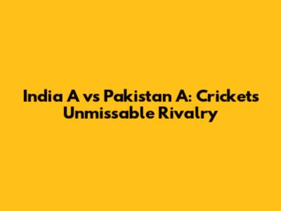 India A vs Pakistan A: Cricket's Unmissable Rivalry