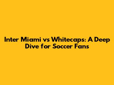 Inter Miami vs Whitecaps: A Deep Dive for Soccer Fans