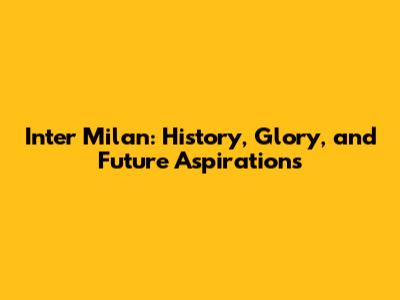Inter Milan: History, Glory, and Future Aspirations