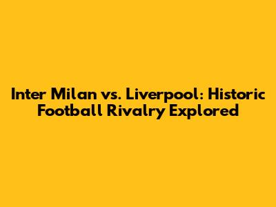 Inter Milan vs. Liverpool: Historic Football Rivalry Explored