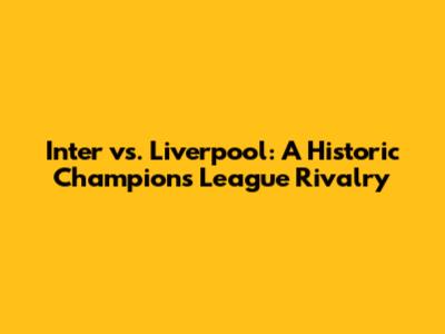 Inter vs. Liverpool: A Historic Champions League Rivalry