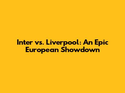 Inter vs. Liverpool: An Epic European Showdown