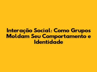 Interação Social: Como Grupos Moldam Seu Comportamento e Identidade