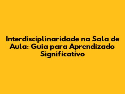 Interdisciplinaridade na Sala de Aula: Guia para Aprendizado Significativo