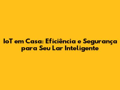 IoT em Casa: Eficiência e Segurança para Seu Lar Inteligente