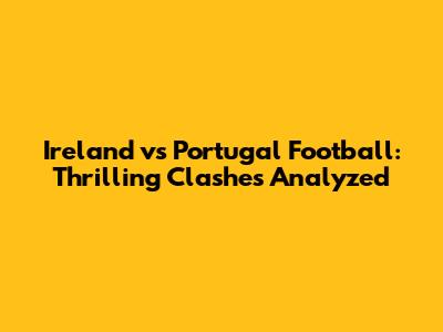 Ireland vs Portugal Football: Thrilling Clashes Analyzed