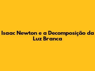 Isaac Newton e a Decomposição da Luz Branca