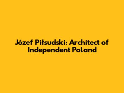 Józef Piłsudski: Architect of Independent Poland