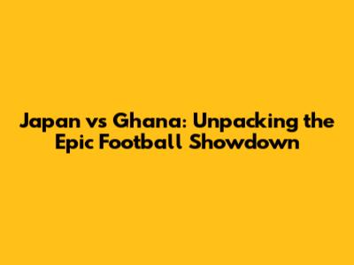 Japan vs Ghana: Unpacking the Epic Football Showdown