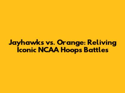 Jayhawks vs. Orange: Reliving Iconic NCAA Hoops Battles
